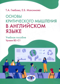 Основы критического мышления в английском языке. Учебное пособие. Уровни В2–С1. Глебова Т.А., Максимова Е.Б.