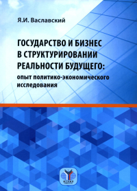 Государство и бизнес в структурировании реальности будущего. Опыт политико-экономического исследования. Монография. Ваславский Я.И.