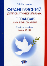 Французский дипломатический язык. Le francais langue diplomatique. Учебное пособие. Уровни В1–В2. . Г. К. Карпухина.