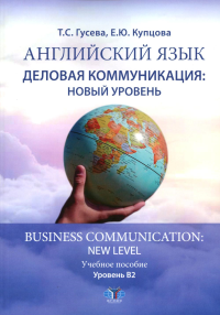 Английский язык. Деловая коммуникация: новый уровень = Business com-mu ni cation: new level : учебное пособие : уровень В2. . Гусева Т.С., Купцова Е.Ю..