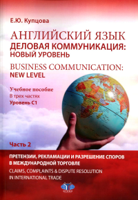 Английский язык. Деловая коммуникация: новый уровень = Business communi cation: new level : учебное пособие. В трех частях : уровень С1. Часть 2 : Претензии, рекламации и разрешение споров в междунаро