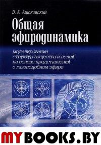 Общая эфиродинамика. Моделирование структур вещества и полей на основе представлений о газоподобном эфире