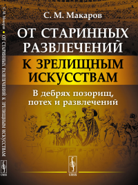 От старинных развлечений к зрелищным искусствам: В дебрях позорищ, потех и развлечений. Макаров С.М.