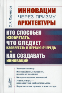 Саркисов С.К.. Инновации через призму архитектуры:Кто способен изобретать,что следует изобретать в первую очередь и как создавать инновации:Учебное пособие. 2-е изд