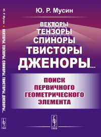 Векторы, тензоры, спиноры, твисторы, дженоры…: Поиск первичного геометрического элемента. Мусин Ю.Р.