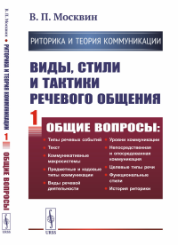 РИТОРИКА И ТЕОРИЯ КОММУНИКАЦИИ. Виды, стили и тактики речевого общения. Книга 1: ОБЩИЕ ВОПРОСЫ: Типы речевых событий. Текст. Коммуникативные макросистемы. Предметные и кодовые типы коммуникации. Виды 