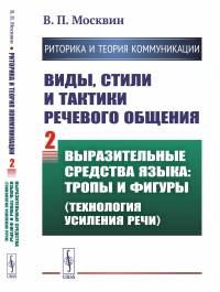 РИТОРИКА И ТЕОРИЯ КОММУНИКАЦИИ. Виды, стили и тактики речевого общения. Книга 2: ВЫРАЗИТЕЛЬНЫЕ СРЕДСТВА ЯЗЫКА: тропы и фигуры (технология усиления речи). Москвин В.П.