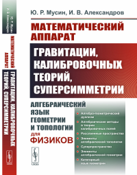 Математический аппарат гравитации, калибровочных теорий, суперсимметрии: Алгебраический язык геометрии и топологии для физиков. Мусин Ю.Р., Александров И.В.