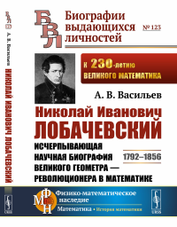 Николай Иванович Лобачевский: Исчерпывающая научная биография великого геометра — революционера в математике. Васильев А.В.