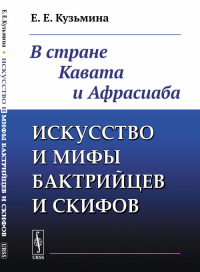 Искусство и мифы бактрийцев и скифов: В стране Кавата и Афрасиаба. Кузьмина Е.Е. Изд.2, доп.