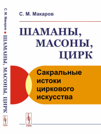 Шаманы, масоны, цирк: Сакральные истоки циркового искусства. Макаров С.М. Изд.стереотип.