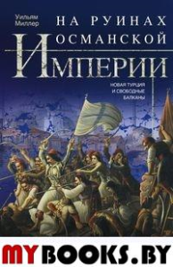 На руинах Османской империи. Новая Турция и свободные Балканы. 1801—1927. Миллер У.