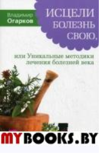 Исцели болезнь свою, или Уникальные методики лечения болезней века. . Огарков В.Н.ИГ Весь