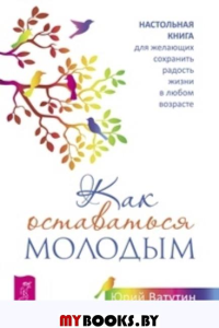 Как оставаться молодым. Настольная книга для желающих сохранить радость жизни в любом возрасте. Ватутин Ю.