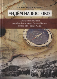 "Идем на Восток!" Документальные очерки российской политики на Дальнем Востоке в конце ХIX начале ХХ вв. . Казанцев В.П., Поправко Е.А..