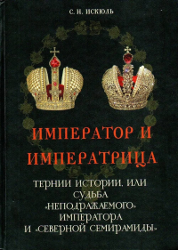 Император и Императрица. Тернии истории, или судьба "неподражаемого" императора и "северной Семирамиды". Историческое повествование. Искюль С. Н.