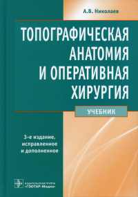 Николаев А.В.. Топографическая анатомия и оперативная хирургия: Учебник. 3-е изд., перераб. и доп