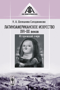 Латиноамериканское искусство XVI--XX веков: Исторический очерк. Шелешнева-Солодовникова Н.А.