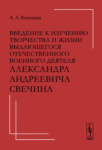 Введение к изучению творчества и жизни выдающегося отечественного ВОЕННОГО ДЕЯТЕЛЯ Александра Андреевича СВЕЧИНа. Кокошин А.А.