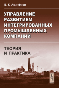 Управление развитием интегрированных промышленных компаний: теория и практика: На примере черной металлургии. Акинфиев В.К.