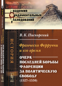 Франческо Ферруччи и его время: Очерк последней борьбы Флоренции за политическую свободу (1527--1530). Пискорский В.К.