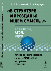 «В структуре мирозданья ищем смысл…»: электрон, атом, ядро: Историко-философские сюжеты физики на рубеже столетий. Баксанский О.Е., Коржуев А.В.