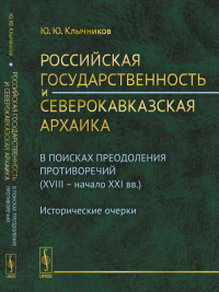 Российская государственность и северокавказская архаика: В поисках преодоления противоречий (XVIII -- начало XXI вв.). Исторические очерки. Клычников Ю.Ю.