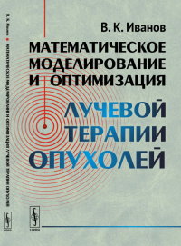 Математическое моделирование и оптимизация лучевой терапии опухолей. Иванов В.К. Изд.2