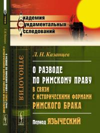 О разводе по римскому праву в связи с историческими формами римского брака: Период языческий. Казанцев Л.Н. Изд.2