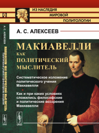 Макиавелли как политический мыслитель. Книга1: Систематическое изложение политического учения Макиавелли. Как и при каких условиях сложились философские и политические воззрения Макиавелли Кн.1.. Алек