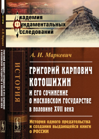 Григорий Карпович Котошихин и его сочинение о Московском государстве в половине XVII века: История одного предательства и создания выдающейся книги о России. Маркевич А.И.