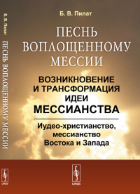 Песнь воплощенному Мессии: Возникновение и трансформация ИДЕИ МЕССИАНСТВА: Иудео-христианство, мессианство Востока и Запада. Пилат Б.В.