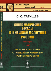 Дипломатические беседы о внешней политике России: ГОД ВТОРОЙ. 1890. Внешняя политика с позиций внутреннего усиления России. Татищев С.С.