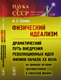 Физический идеализм: Драматический путь внедрения революционных идей физики начала XX века (на примере истории противостояния в советской физике). Сонин А.С.