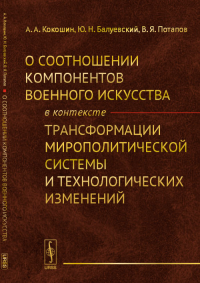 О соотношении компонентов военного искусства в контексте трансформации мирополитической системы и технологических изменений. Кокошин А.А., Балуевский Ю.Н., Потапов В.Я.