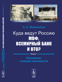 Куда ведут Россию МВФ, Всемирный Банк и ВТО?: Механизмы создания зависимости Кн.1.. Ждановская А.А. Кн.1. Изд.2