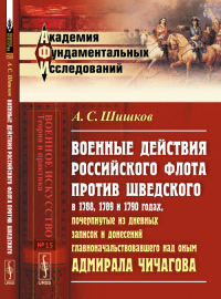 Военные действия РОССИЙСКОГО ФЛОТА ПРОТИВ ШВЕДСКОГО в 1788, 1789 и 1790 годах, почерпнутые из дневных записок и донесений главноначальствовавшего над оным адмирала Чичагова. Шишков А.С.