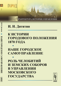 К истории городового положения 1870 года. Наше городское самоуправление. Роль челобитий и земских соборов в управлении Московского государства. Дитятин И.И.