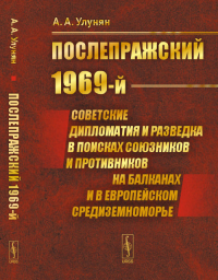 «Послепражский 1969-й»: Советские дипломатия и разведка в поисках союзников и противников на Балканах и в Европейском Средиземноморье. Улунян А.А.