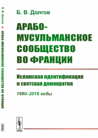 Арабо-мусульманское сообщество во Франции: Исламская идентификация и светская демократия (1980--2016 годы). Долгов Б.В.