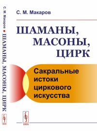 Шаманы, масоны, цирк: Сакральные истоки циркового искусства. Макаров С.М.