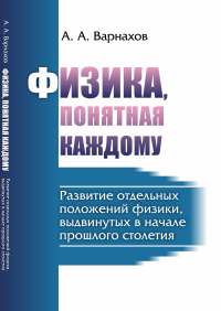 Физика, понятная каждому: Развитие отдельных положений физики, выдвинутых в начале прошлого столетия. Варнахов А.А.