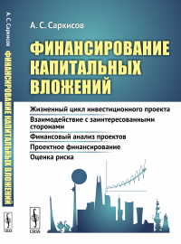 Финансирование капитальных вложений: Жизненный цикл инвестиционного проекта. Взаимодействие с заинтересованными сторонами. Финансовый анализ проектов. Проектное финансирование. Оценка риска. Саркисов 