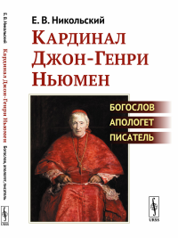 Кардинал Джон-Генри Ньюмен: Богослов, апологет, писатель. Никольский Е.В.