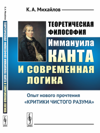 Теоретическая философия Иммануила Канта и современная логика: Опыт нового прочтения «Критики чистого разума». Михайлов К.А.