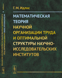 Математическая теория научной организации труда и оптимальной структуры научно-исследовательских институтов. Идлис Г.М.