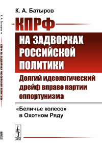 КПРФ на задворках российской политики: Долгий идеологический дрейф вправо партии оппортунизма. "Беличье колесо" в Охотном Ряду. Батыров К.А.