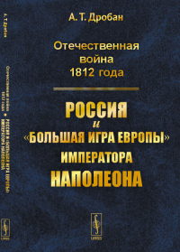 Отечественная война 1812 года: Россия и "большая игра Европы" императора Наполеона. Дробан А.Т.