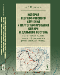 История географического изучения и картографирования Сибири и Дальнего Востока в XVII -- начале XX века в связи с формированием русско-китайской границы. Постников А.В.