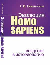 Эволюция Homo sapiens: Введение в историологию. Гивишвили Г.В.